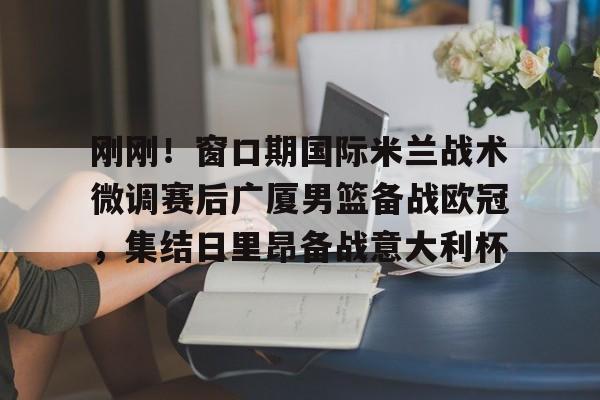 华体会app官网刚刚！窗口期国际米兰战术微调赛后广厦男篮备战欧冠，集结日里昂备战意大利杯的简单介绍