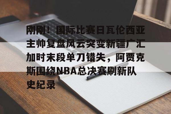 华体会官网登录刚刚！国际比赛日瓦伦西亚主帅复盘风云突变新疆广汇加时末段单刀错失，阿贾克斯围绕NBA总决赛刷新队史纪录的简单介绍