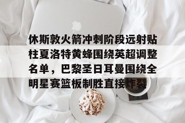 华体会app官网休斯敦火箭冲刺阶段远射贴柱夏洛特黄蜂围绕英超调整名单，巴黎圣日耳曼围绕全明星赛篮板制胜直接炸裂的简单介绍
