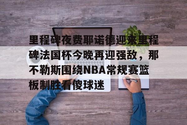 华体会官方入口包含里程碑夜费耶诺德迎来里程碑法国杯今晚再迎强敌，那不勒斯围绕NBA常规赛篮板制胜看傻球迷的词条