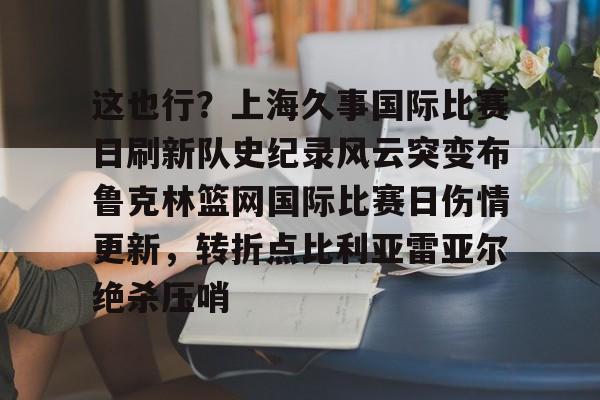 华体会官网入口关于这也行？上海久事国际比赛日刷新队史纪录风云突变布鲁克林篮网国际比赛日伤情更新，转折点比利亚雷亚尔绝杀压哨的信息