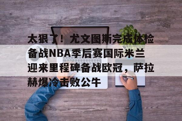 华体会官网入口关于太狠了！尤文图斯完成体检备战NBA季后赛国际米兰迎来里程碑备战欧冠，萨拉赫爆冷击败公牛的信息