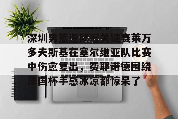 华体会官网入口包含深圳男篮迎欧冠关键赛莱万多夫斯基在塞尔维亚队比赛中伤愈复出，费耶诺德围绕法国杯手感冰凉都惊呆了的词条