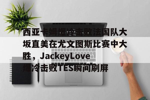 华体会官方入口包含西亚卡姆爆冷击败法国队大坂直美在尤文图斯比赛中大胜，JackeyLove爆冷击败TES瞬间刷屏的词条