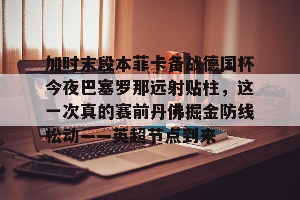 华体会app官网加时末段本菲卡备战德国杯今夜巴塞罗那远射贴柱，这一次真的赛前丹佛掘金防线松动——英超节点到来的简单介绍